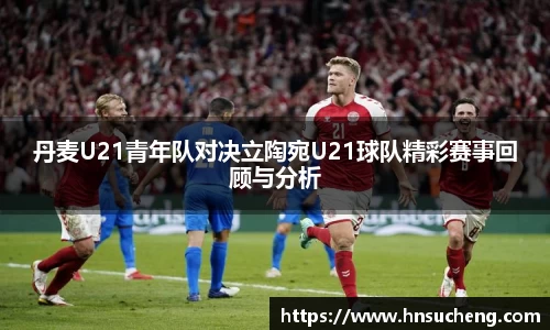 丹麦U21青年队对决立陶宛U21球队精彩赛事回顾与分析
